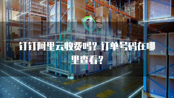 钉钉阿里云收费吗?订单号码在哪里查看?