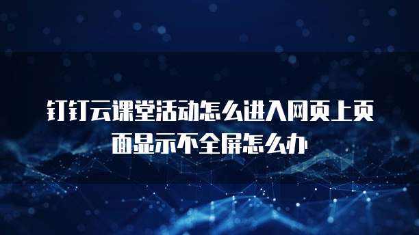 钉钉云课堂活动怎么进入网页上页面显示不全屏怎么办