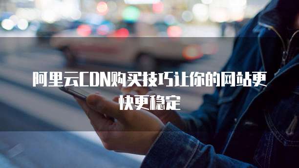 阿里云CDN购买技巧让你的网站更快更稳定