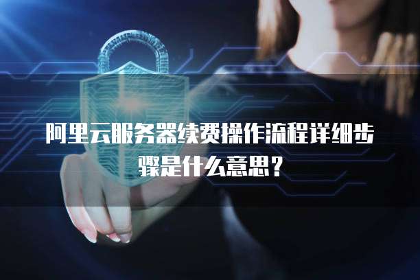阿里云服务器续费操作流程详细步骤是什么意思?