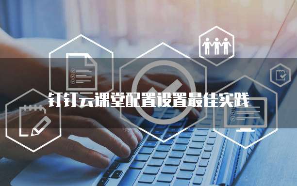 钉钉云课堂配置设置最佳实践