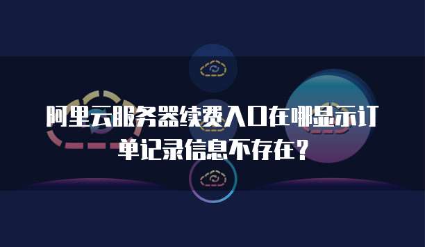 阿里云服务器续费入口在哪显示订单记录信息不存在？