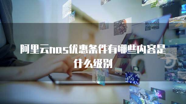 阿里云nas优惠条件有哪些内容是什么级别