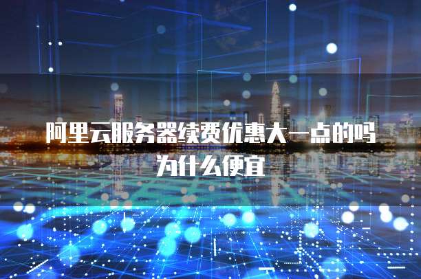 阿里云服务器续费优惠大一点的吗为什么便宜