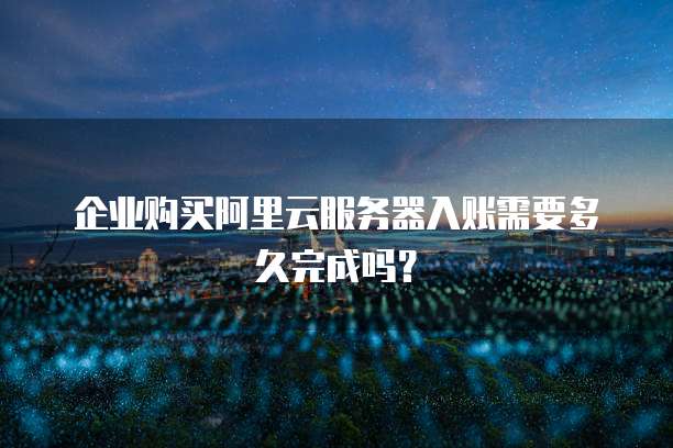 企业购买阿里云服务器入账需要多久完成吗?