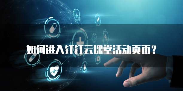 如何进入钉钉云课堂活动页面?