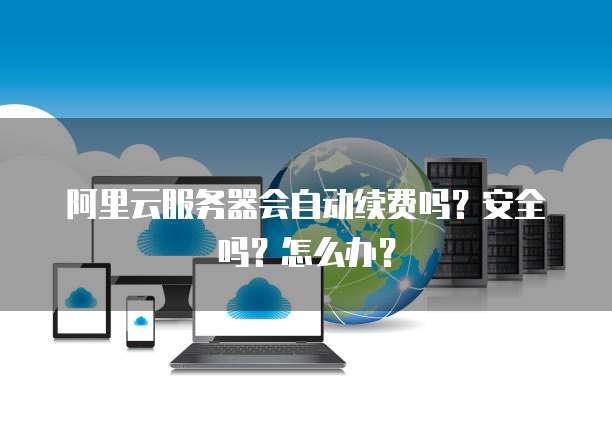 阿里云服务器会自动续费吗?安全吗?怎么办?