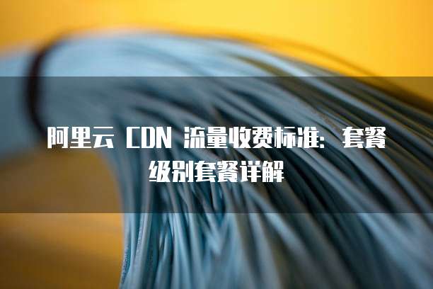 阿里云 CDN 流量收费标准:套餐级别套餐详解