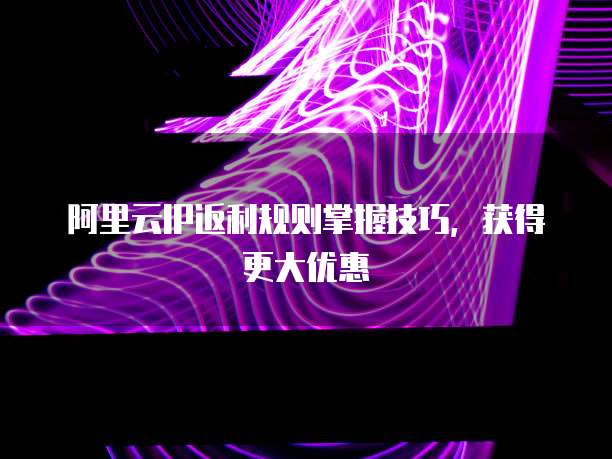 阿里云IP返利规则掌握技巧,获得更大优惠