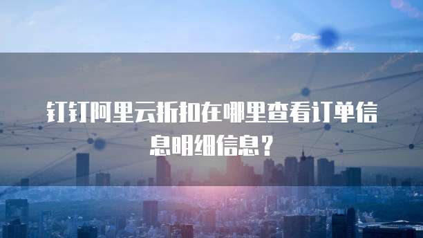 钉钉阿里云折扣在哪里查看订单信息明细信息?
