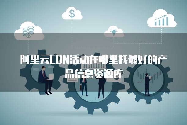 阿里云CDN活动在哪里找最好的产品信息资源库