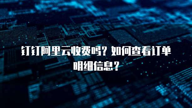 钉钉阿里云收费吗?如何查看订单明细信息?
