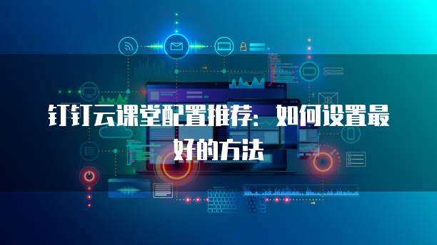 钉钉云课堂配置推荐:如何设置最好的方法