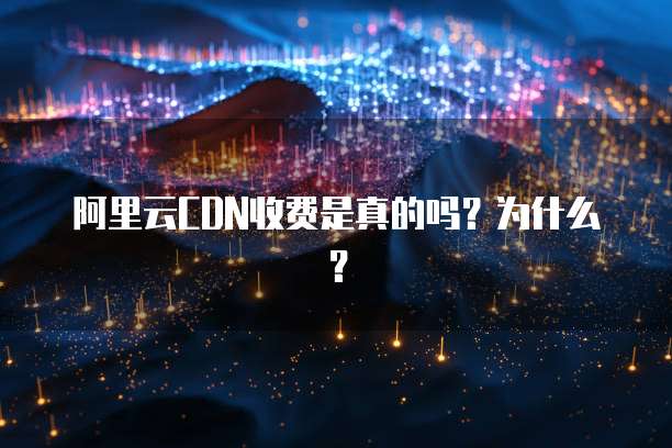 阿里云CDN收费是真的吗?为什么?