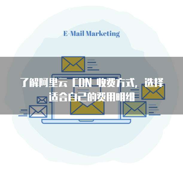 了解阿里云 CDN 收费方式,选择适合自己的费用明细