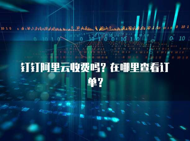 钉钉阿里云收费吗?在哪里查看订单?