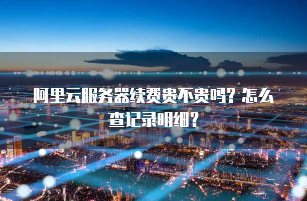 阿里云服务器续费贵不贵吗?怎么查记录明细?