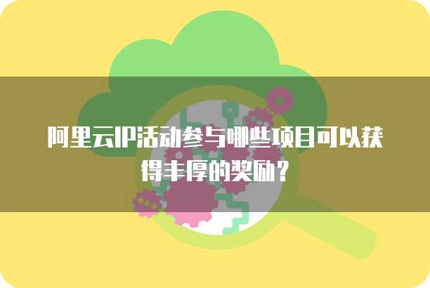 阿里云IP活动参与哪些项目可以获得丰厚的奖励?
