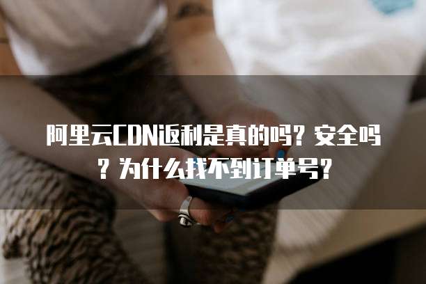 阿里云CDN返利是真的吗?安全吗?为什么找不到订单号?