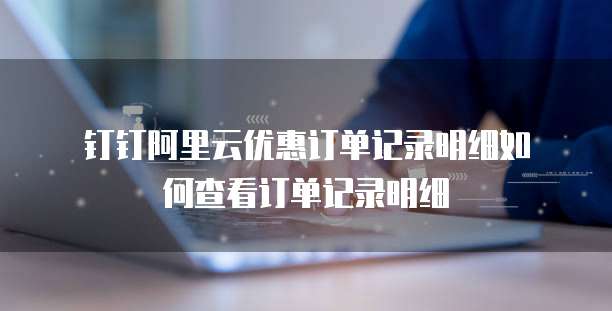 钉钉阿里云优惠订单记录明细如何查看订单记录明细
