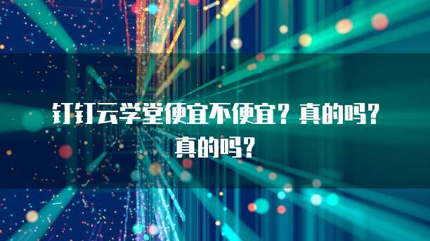 钉钉云学堂便宜不便宜?真的吗?真的吗?