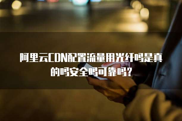 阿里云CDN配置流量用光纤吗是真的吗安全吗可靠吗?