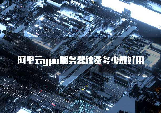 阿里云gpu服务器续费多少最好用