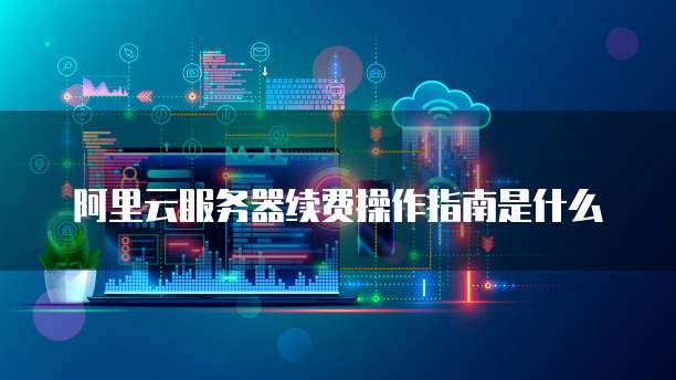 阿里云服务器续费操作指南是什么