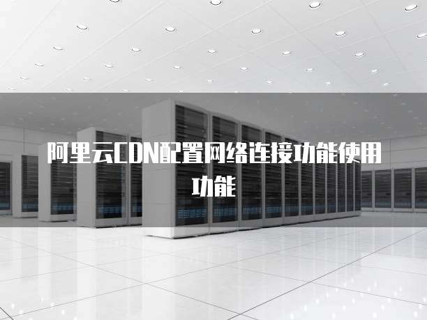 阿里云CDN配置网络连接功能使用功能