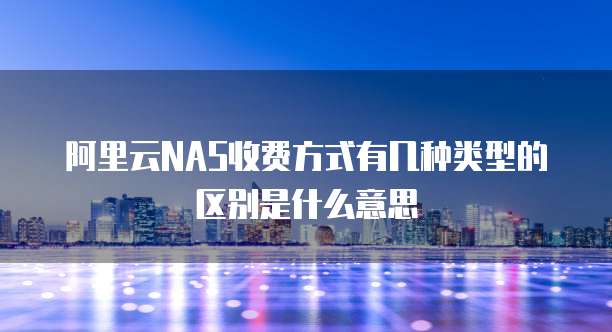 阿里云NAS收费方式有几种类型的区别是什么意思