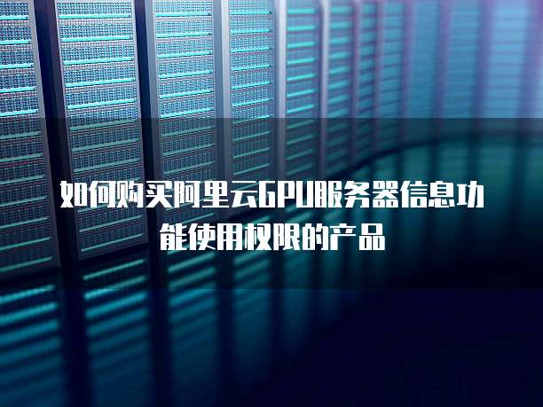 如何购买阿里云GPU服务器信息功能使用权限的产品