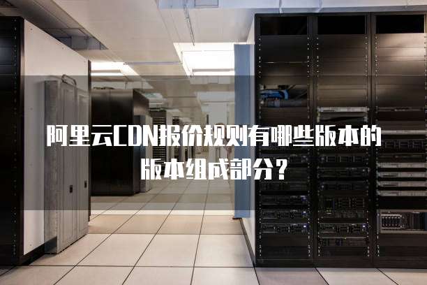 阿里云CDN报价规则有哪些版本的版本组成部分?