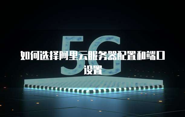 如何选择阿里云服务器配置和端口设置
