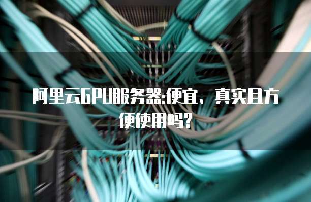 阿里云GPU服务器:便宜、真实且方便使用吗?
