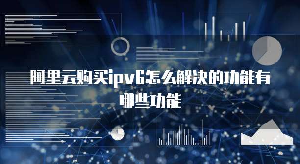 阿里云购买ipv6怎么解决的功能有哪些功能