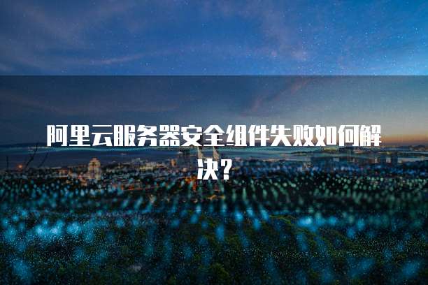 阿里云服务器安全组件失败如何解决？