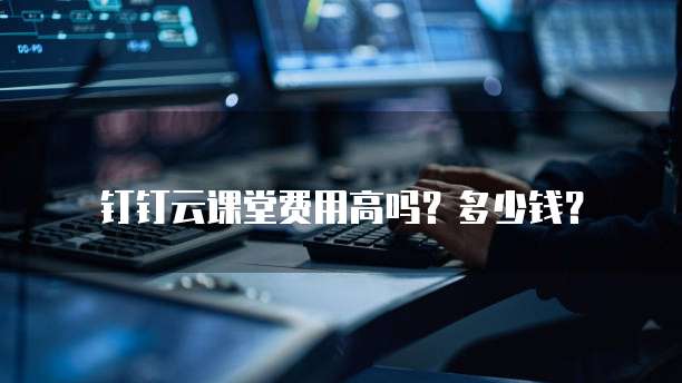 钉钉云课堂费用高吗?多少钱?