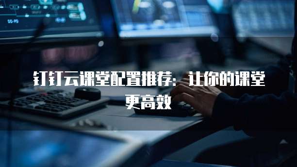 钉钉云课堂配置推荐：让你的课堂更高效