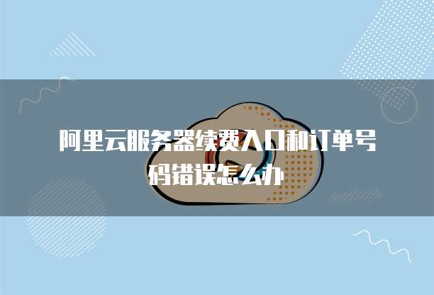 阿里云服务器续费入口和订单号码错误怎么办