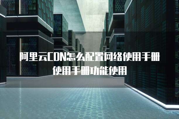 阿里云CDN怎么配置网络使用手册使用手册功能使用