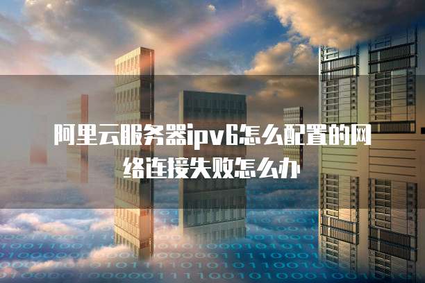 阿里云服务器ipv6怎么配置的网络连接失败怎么办