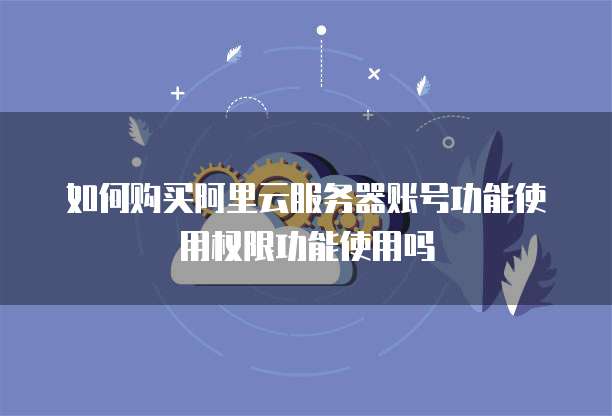 如何购买阿里云服务器账号功能使用权限功能使用吗