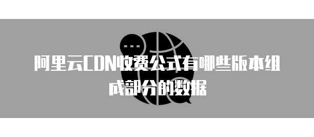 阿里云CDN收费公式有哪些版本组成部分的数据