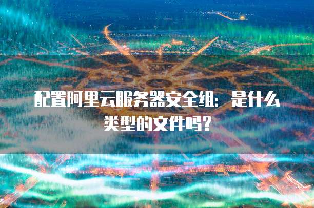 配置阿里云服务器安全组:是什么类型的文件吗?