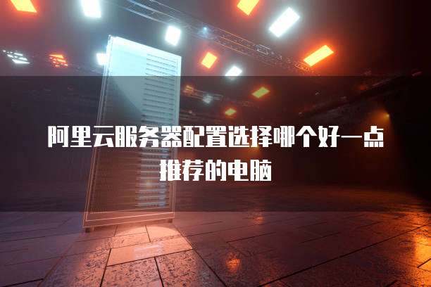 阿里云服务器配置选择哪个好一点推荐的电脑