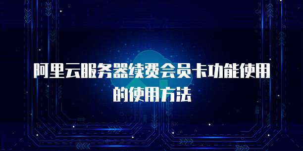 阿里云服务器续费会员卡功能使用的使用方法