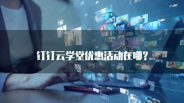 钉钉云学堂优惠活动在哪？