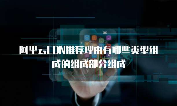 阿里云CDN推荐理由有哪些类型组成的组成部分组成