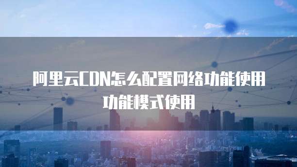 阿里云CDN怎么配置网络功能使用功能模式使用