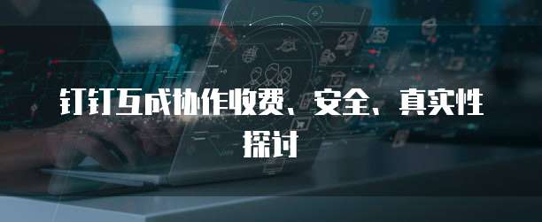 钉钉互成协作收费、安全、真实性探讨